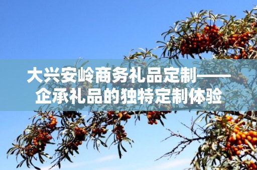 大兴安岭商务礼品定制——企承礼品的独特定制体验