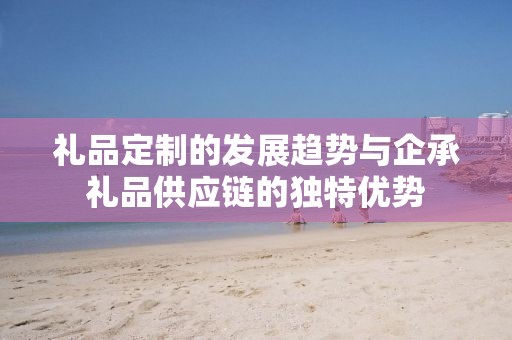 礼品定制的发展趋势与企承礼品供应链的独特优势